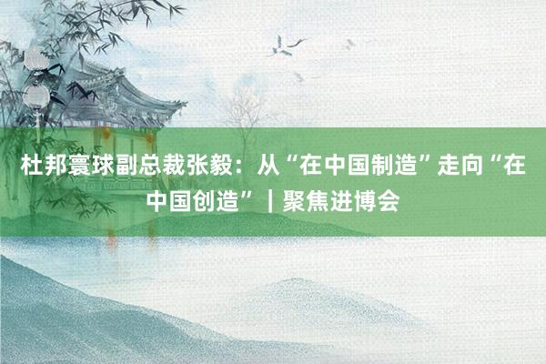 杜邦寰球副总裁张毅：从“在中国制造”走向“在中国创造”｜聚焦进博会