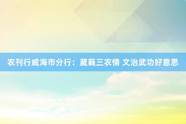 农刊行威海市分行：葳蕤三农情 文治武功好意思