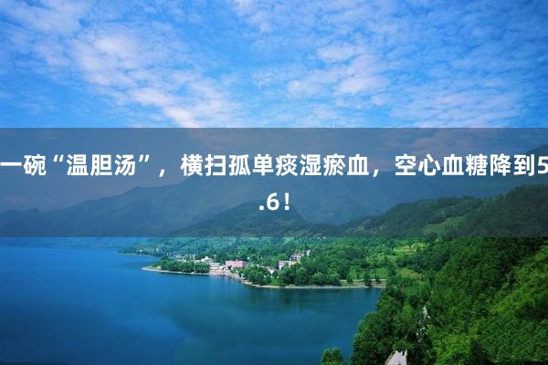 一碗“温胆汤”，横扫孤单痰湿瘀血，空心血糖降到5.6！