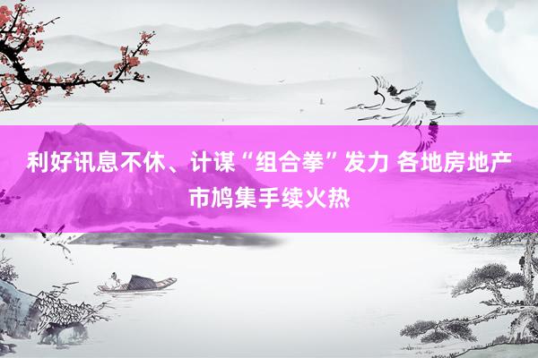 利好讯息不休、计谋“组合拳”发力 各地房地产市鸠集手续火热