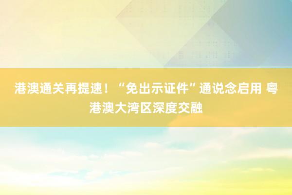港澳通关再提速！“免出示证件”通说念启用 粤港澳大湾区深度交融