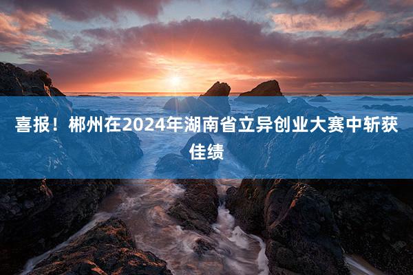 喜报!郴州在2024年湖南省立异创业大赛中斩获佳绩