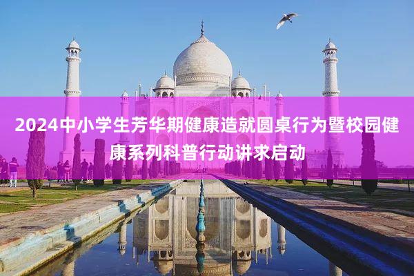 2024中小学生芳华期健康造就圆桌行为暨校园健康系列科普行动讲求启动