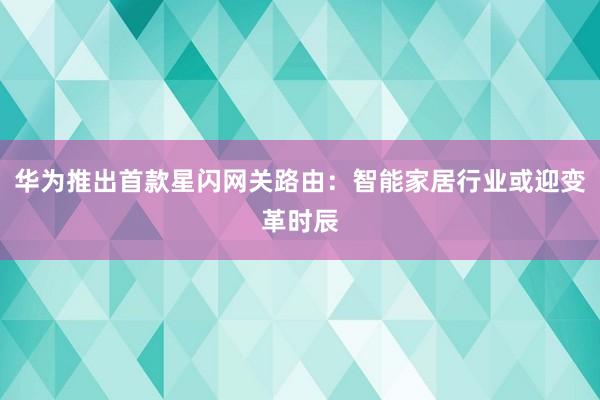 华为推出首款星闪网关路由：智能家居行业或迎变革时辰