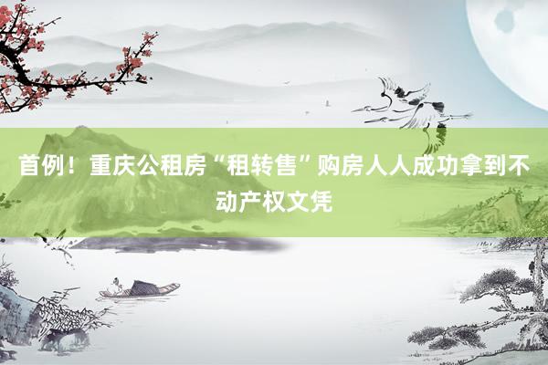 首例！重庆公租房“租转售”购房人人成功拿到不动产权文凭