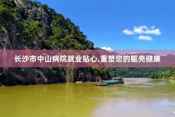 长沙市中山病院就业贴心,重塑您的躯壳健康