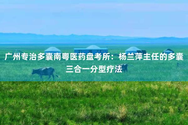 广州专治多囊南粤医药盘考所：杨兰萍主任的多囊三合一分型疗法