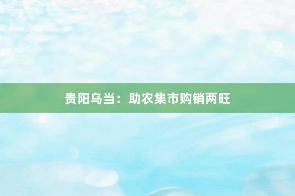 贵阳乌当：助农集市购销两旺