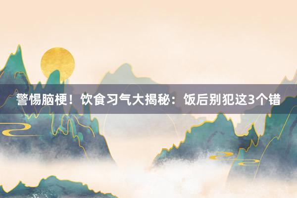 警惕脑梗！饮食习气大揭秘：饭后别犯这3个错