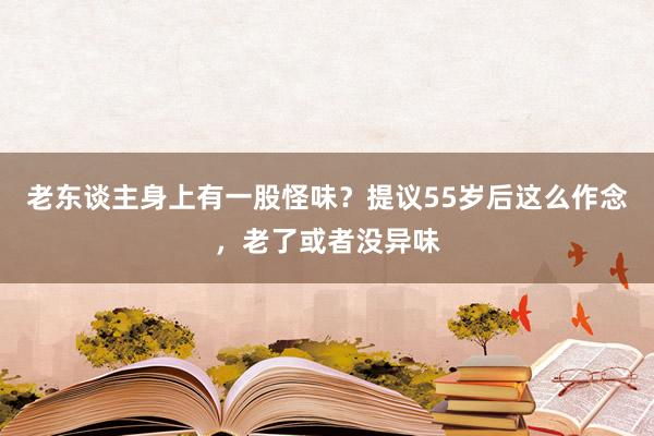 老东谈主身上有一股怪味？提议55岁后这么作念，老了或者没异味