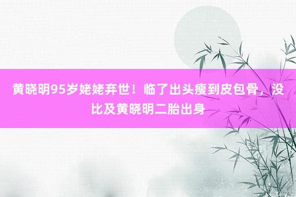 黄晓明95岁姥姥弃世！临了出头瘦到皮包骨，没比及黄晓明二胎出身