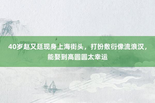40岁赵又廷现身上海街头，打扮敷衍像流浪汉，能娶到高圆圆太幸运