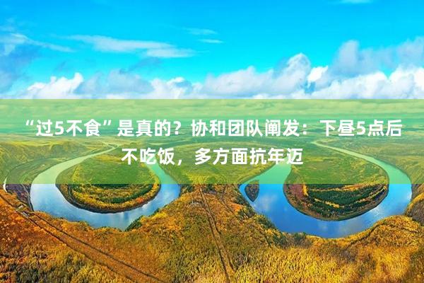 “过5不食”是真的？协和团队阐发：下昼5点后不吃饭，多方面抗年迈