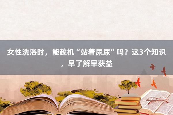 女性洗浴时，能趁机“站着尿尿”吗？这3个知识，早了解早获益