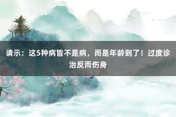 请示：这5种病皆不是病，而是年龄到了！过度诊治反而伤身