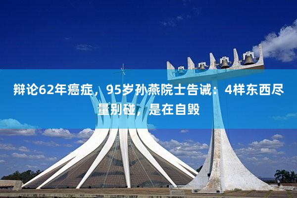 辩论62年癌症，95岁孙燕院士告诫：4样东西尽量别碰，是在自毁