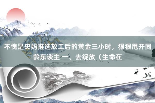 不愧是央妈推选放工后的黄金三小时，狠狠甩开同龄东谈主 一、去绽放（生命在