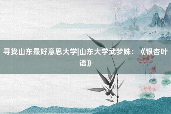 寻找山东最好意思大学|山东大学武梦姝：《银杏叶语》