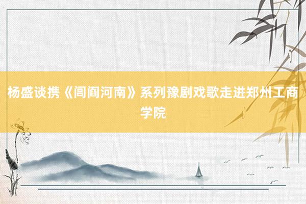 杨盛谈携《闾阎河南》系列豫剧戏歌走进郑州工商学院