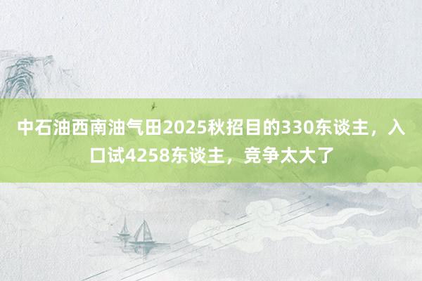 中石油西南油气田2025秋招目的330东谈主，入口试4258东谈主，竞争太大了