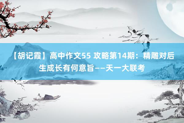 【胡记霞】高中作文55 攻略第14期：精雕对后生成长有何意旨——天一大联考