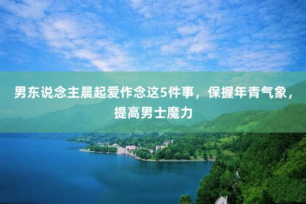 男东说念主晨起爱作念这5件事，保握年青气象，提高男士魔力
