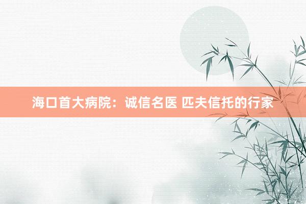 海口首大病院：诚信名医 匹夫信托的行家