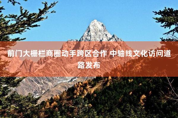 前门大栅栏商圈动手跨区合作 中轴线文化访问道路发布